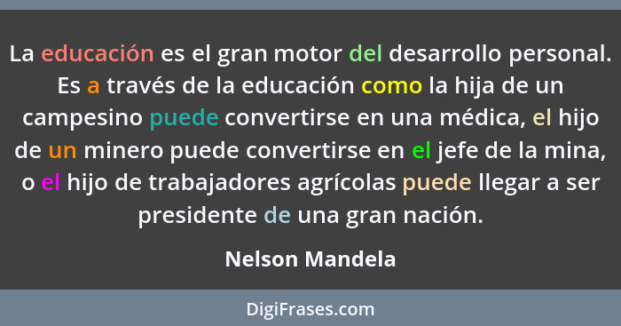 La educación es el gran motor del desarrollo personal. Es a través de la educación como la hija de un campesino puede convertirse en... - Nelson Mandela