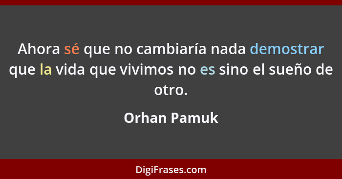 Ahora sé que no cambiaría nada demostrar que la vida que vivimos no es sino el sueño de otro.... - Orhan Pamuk