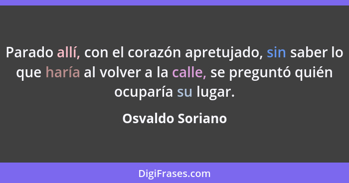 Parado allí, con el corazón apretujado, sin saber lo que haría al volver a la calle, se preguntó quién ocuparía su lugar.... - Osvaldo Soriano