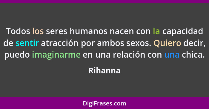 Todos los seres humanos nacen con la capacidad de sentir atracción por ambos sexos. Quiero decir, puedo imaginarme en una relación con una c... - Rihanna