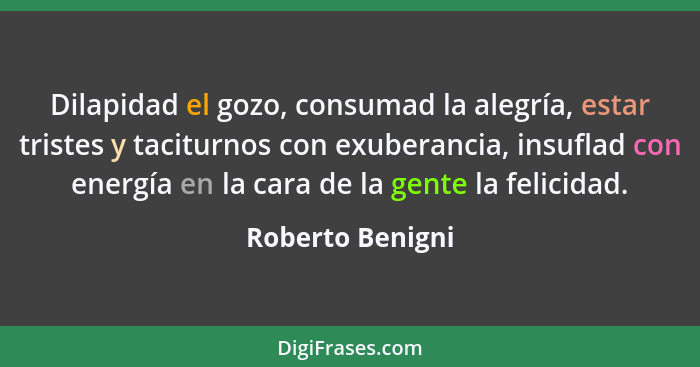 Dilapidad el gozo, consumad la alegría, estar tristes y taciturnos con exuberancia, insuflad con energía en la cara de la gente la f... - Roberto Benigni