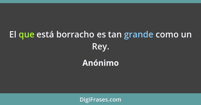 El que está borracho es tan grande como un Rey.... - Anónimo