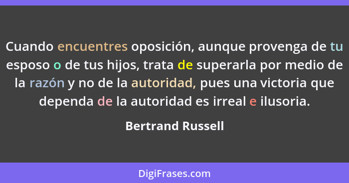 Cuando encuentres oposición, aunque provenga de tu esposo o de tus hijos, trata de superarla por medio de la razón y no de la autor... - Bertrand Russell