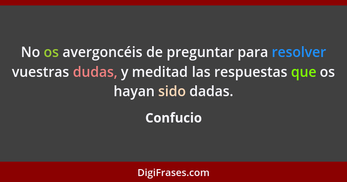 No os avergoncéis de preguntar para resolver vuestras dudas, y meditad las respuestas que os hayan sido dadas.... - Confucio