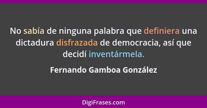 No sabía de ninguna palabra que definiera una dictadura disfrazada de democracia, así que decidí inventármela.... - Fernando Gamboa González