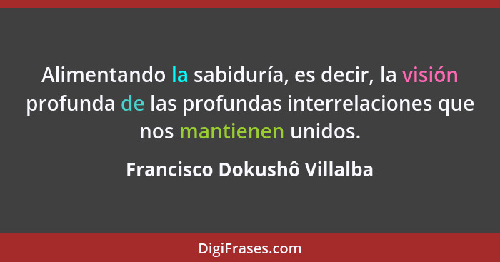 Alimentando la sabiduría, es decir, la visión profunda de las profundas interrelaciones que nos mantienen unidos.... - Francisco Dokushô Villalba