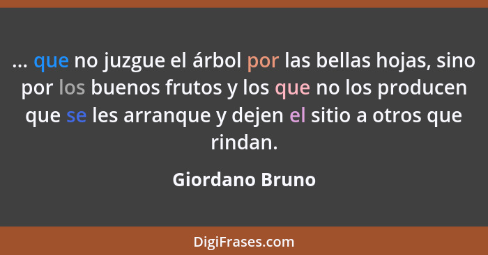 ... que no juzgue el árbol por las bellas hojas, sino por los buenos frutos y los que no los producen que se les arranque y dejen el... - Giordano Bruno