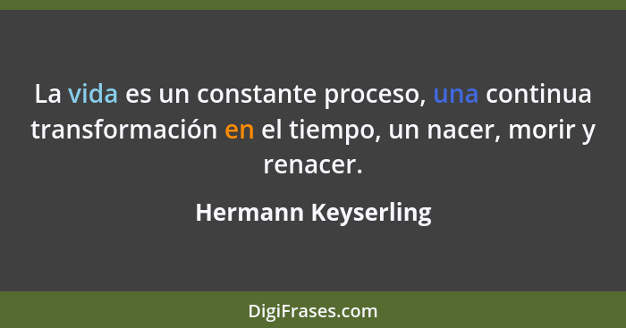 La vida es un constante proceso, una continua transformación en el tiempo, un nacer, morir y renacer.... - Hermann Keyserling