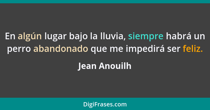 En algún lugar bajo la lluvia, siempre habrá un perro abandonado que me impedirá ser feliz.... - Jean Anouilh