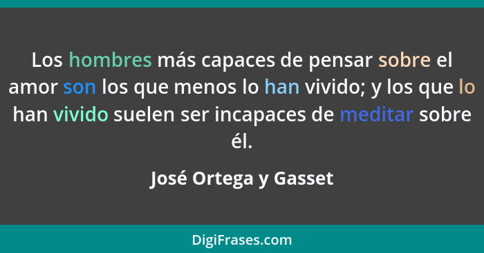 Los hombres más capaces de pensar sobre el amor son los que menos lo han vivido; y los que lo han vivido suelen ser incapaces d... - José Ortega y Gasset