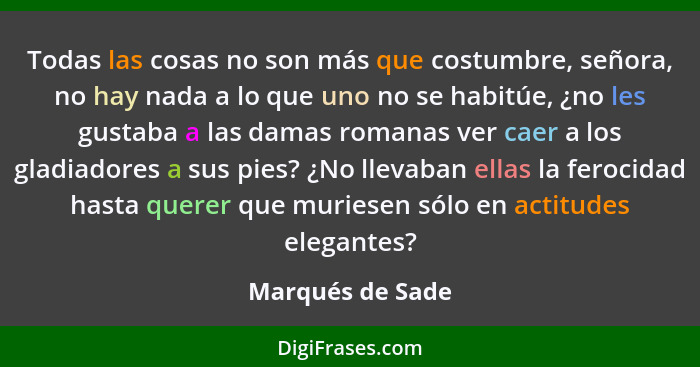 Todas las cosas no son más que costumbre, señora, no hay nada a lo que uno no se habitúe, ¿no les gustaba a las damas romanas ver ca... - Marqués de Sade