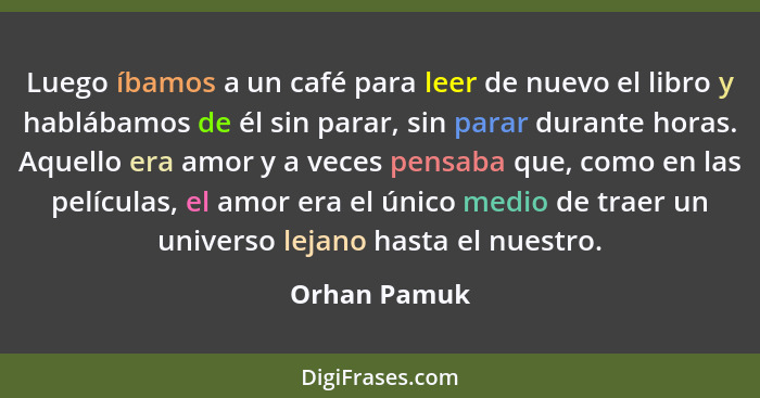 Luego íbamos a un café para leer de nuevo el libro y hablábamos de él sin parar, sin parar durante horas. Aquello era amor y a veces pen... - Orhan Pamuk