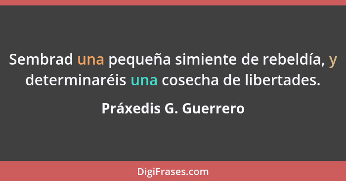 Sembrad una pequeña simiente de rebeldía, y determinaréis una cosecha de libertades.... - Práxedis G. Guerrero