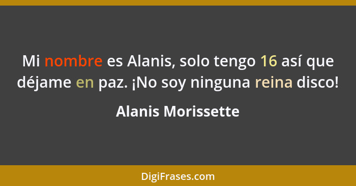Mi nombre es Alanis, solo tengo 16 así que déjame en paz. ¡No soy ninguna reina disco!... - Alanis Morissette