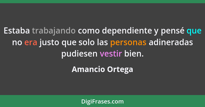 Estaba trabajando como dependiente y pensé que no era justo que solo las personas adineradas pudiesen vestir bien.... - Amancio Ortega