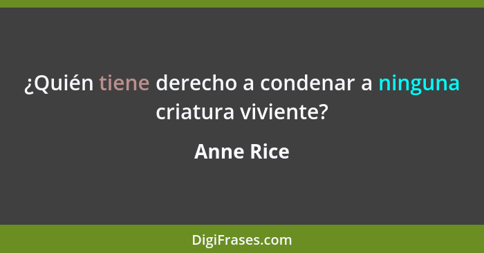 ¿Quién tiene derecho a condenar a ninguna criatura viviente?... - Anne Rice