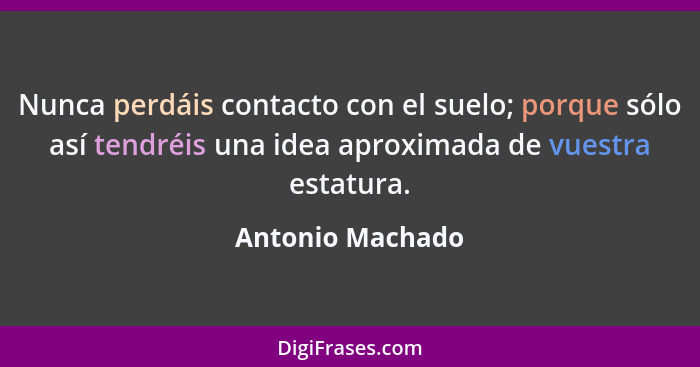Nunca perdáis contacto con el suelo; porque sólo así tendréis una idea aproximada de vuestra estatura.... - Antonio Machado