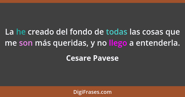 La he creado del fondo de todas las cosas que me son más queridas, y no llego a entenderla.... - Cesare Pavese