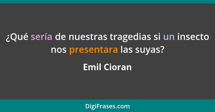 ¿Qué sería de nuestras tragedias si un insecto nos presentara las suyas?... - Emil Cioran