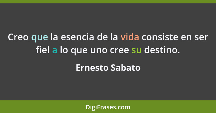 Creo que la esencia de la vida consiste en ser fiel a lo que uno cree su destino.... - Ernesto Sabato