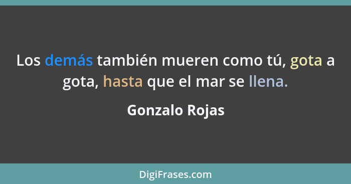 Los demás también mueren como tú, gota a gota, hasta que el mar se llena.... - Gonzalo Rojas