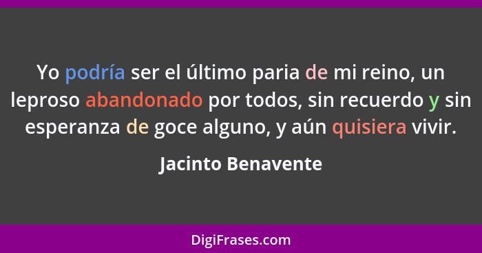 Yo podría ser el último paria de mi reino, un leproso abandonado por todos, sin recuerdo y sin esperanza de goce alguno, y aún qui... - Jacinto Benavente