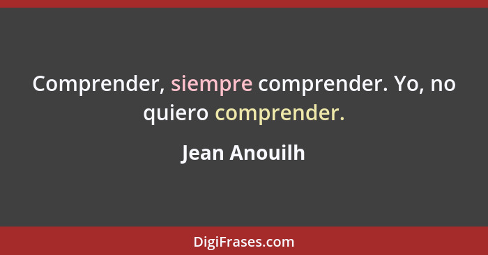 Comprender, siempre comprender. Yo, no quiero comprender.... - Jean Anouilh