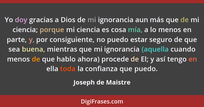 Yo doy gracias a Dios de mi ignorancia aun más que de mi ciencia; porque mi ciencia es cosa mía, a lo menos en parte, y, por consi... - Joseph de Maistre