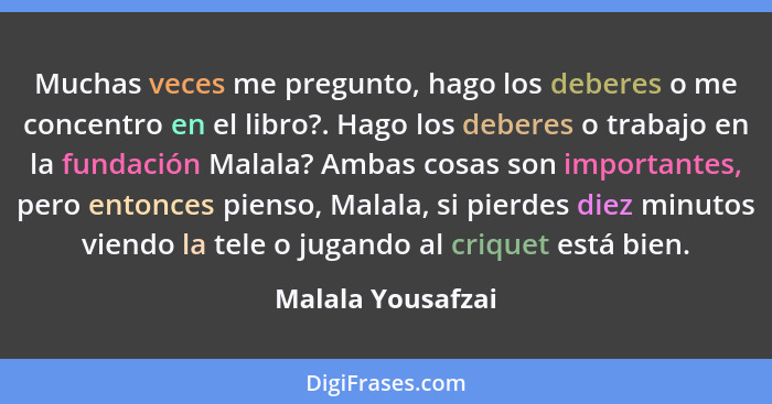 Muchas veces me pregunto, hago los deberes o me concentro en el libro?. Hago los deberes o trabajo en la fundación Malala? Ambas co... - Malala Yousafzai