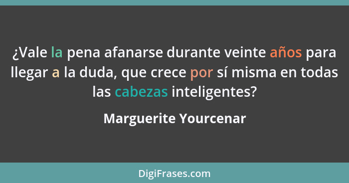 ¿Vale la pena afanarse durante veinte años para llegar a la duda, que crece por sí misma en todas las cabezas inteligentes?... - Marguerite Yourcenar