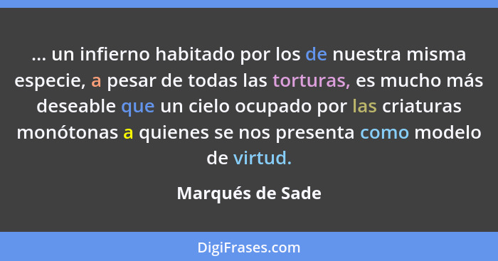 ... un infierno habitado por los de nuestra misma especie, a pesar de todas las torturas, es mucho más deseable que un cielo ocupado... - Marqués de Sade