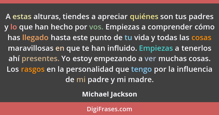 A estas alturas, tiendes a apreciar quiénes son tus padres y lo que han hecho por vos. Empiezas a comprender cómo has llegado hasta... - Michael Jackson