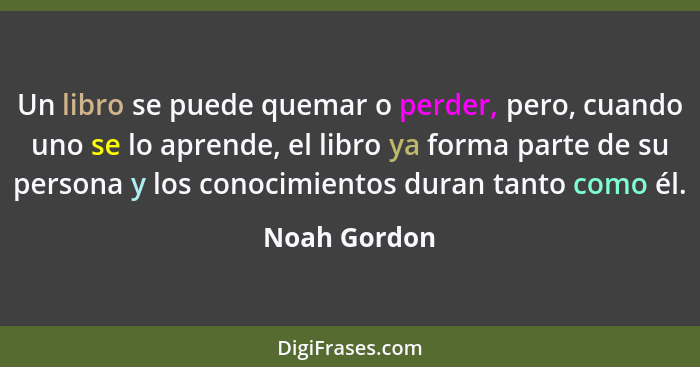 Un libro se puede quemar o perder, pero, cuando uno se lo aprende, el libro ya forma parte de su persona y los conocimientos duran tanto... - Noah Gordon