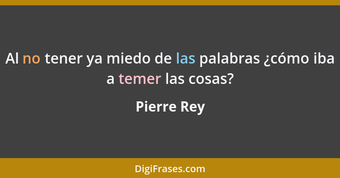 Al no tener ya miedo de las palabras ¿cómo iba a temer las cosas?... - Pierre Rey