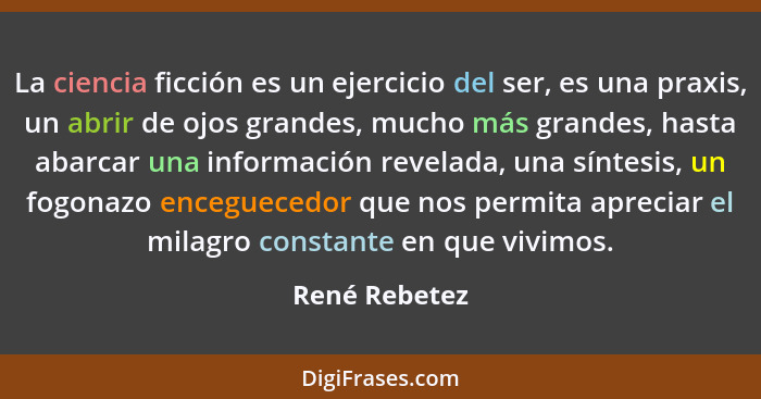 La ciencia ficción es un ejercicio del ser, es una praxis, un abrir de ojos grandes, mucho más grandes, hasta abarcar una información r... - René Rebetez