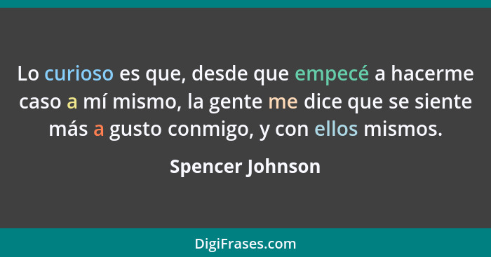 Lo curioso es que, desde que empecé a hacerme caso a mí mismo, la gente me dice que se siente más a gusto conmigo, y con ellos mismo... - Spencer Johnson