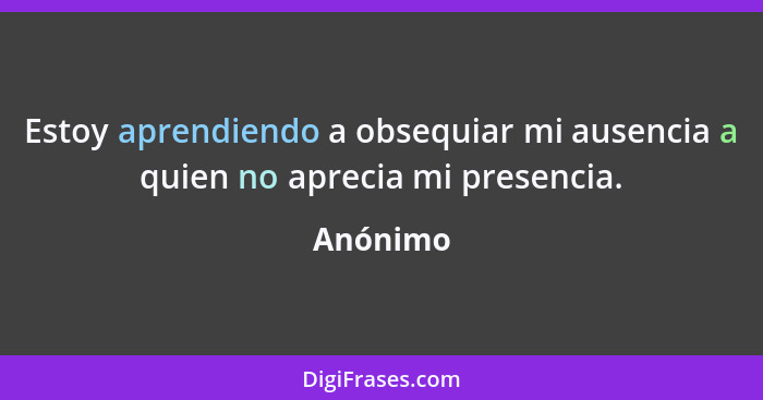 Estoy aprendiendo a obsequiar mi ausencia a quien no aprecia mi presencia.... - Anónimo