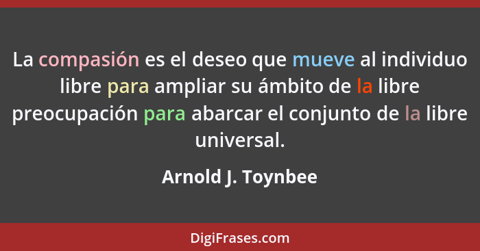 La compasión es el deseo que mueve al individuo libre para ampliar su ámbito de la libre preocupación para abarcar el conjunto de... - Arnold J. Toynbee