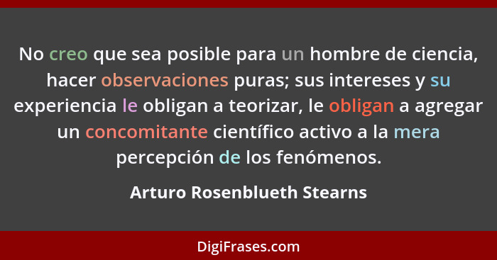 No creo que sea posible para un hombre de ciencia, hacer observaciones puras; sus intereses y su experiencia le obligan a... - Arturo Rosenblueth Stearns