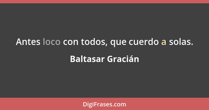 Antes loco con todos, que cuerdo a solas.... - Baltasar Gracián