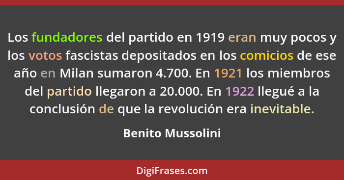 Los fundadores del partido en 1919 eran muy pocos y los votos fascistas depositados en los comicios de ese año en Milan sumaron 4.7... - Benito Mussolini