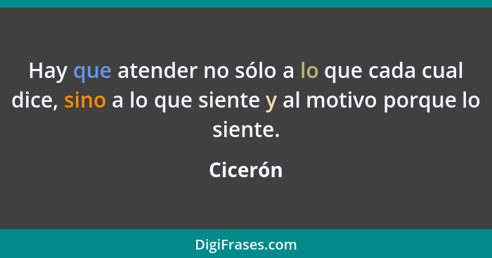 Hay que atender no sólo a lo que cada cual dice, sino a lo que siente y al motivo porque lo siente.... - Cicerón