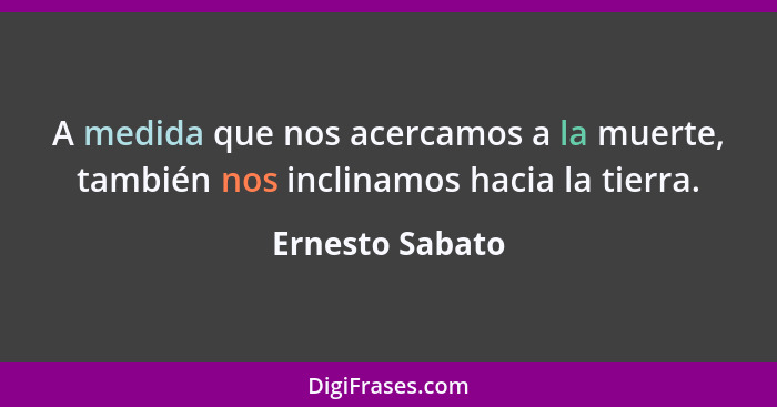 A medida que nos acercamos a la muerte, también nos inclinamos hacia la tierra.... - Ernesto Sabato