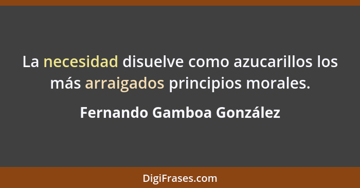 La necesidad disuelve como azucarillos los más arraigados principios morales.... - Fernando Gamboa González