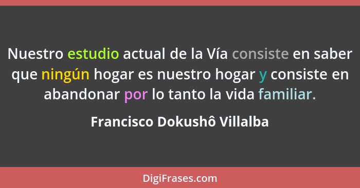 Nuestro estudio actual de la Vía consiste en saber que ningún hogar es nuestro hogar y consiste en abandonar por lo tanto... - Francisco Dokushô Villalba