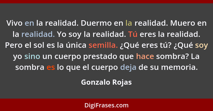 Vivo en la realidad. Duermo en la realidad. Muero en la realidad. Yo soy la realidad. Tú eres la realidad. Pero el sol es la única sem... - Gonzalo Rojas