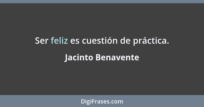 Ser feliz es cuestión de práctica.... - Jacinto Benavente