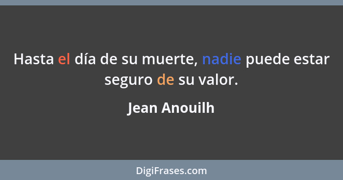 Hasta el día de su muerte, nadie puede estar seguro de su valor.... - Jean Anouilh