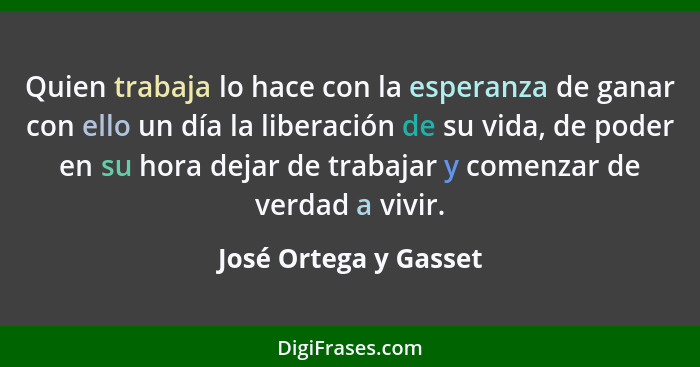 Quien trabaja lo hace con la esperanza de ganar con ello un día la liberación de su vida, de poder en su hora dejar de trabajar... - José Ortega y Gasset