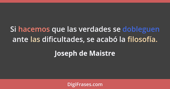 Si hacemos que las verdades se dobleguen ante las dificultades, se acabó la filosofía.... - Joseph de Maistre